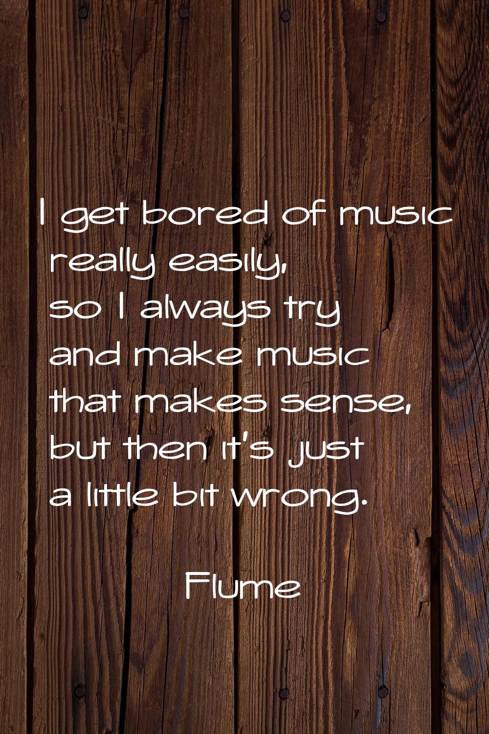 I get bored of music really easily, so I always try and make music that makes sense, but then it's 