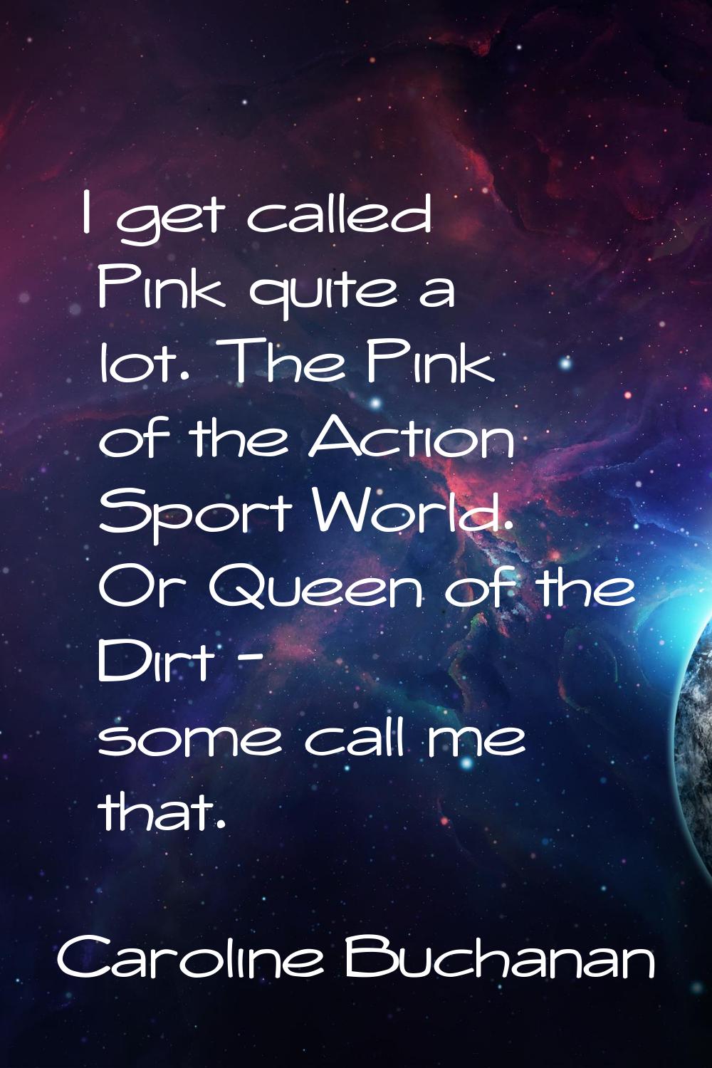 I get called Pink quite a lot. The Pink of the Action Sport World. Or Queen of the Dirt - some call