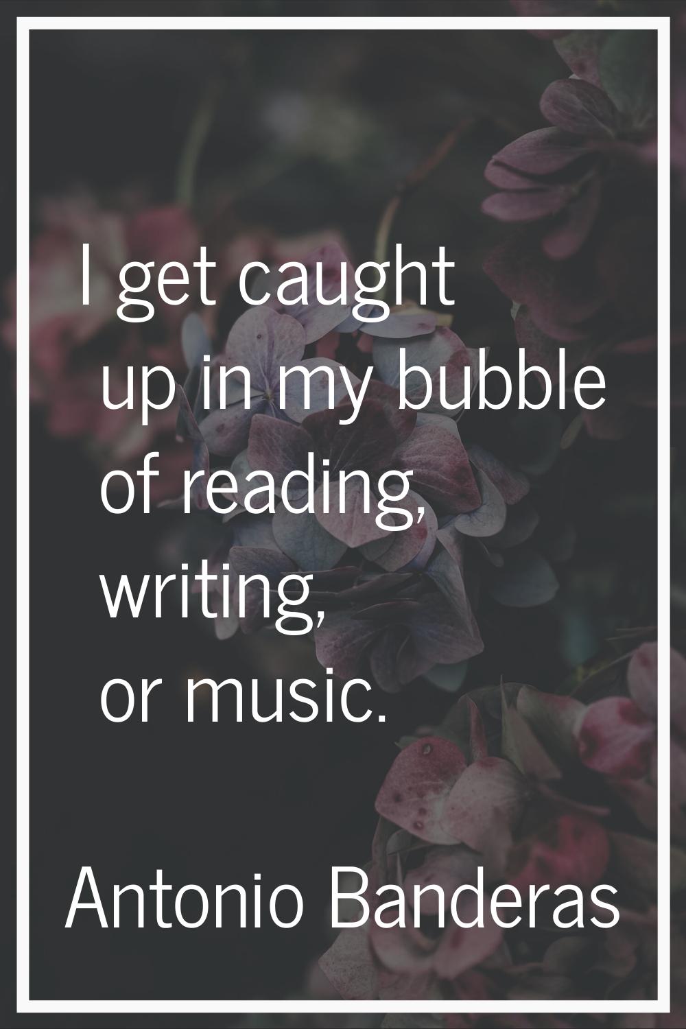 I get caught up in my bubble of reading, writing, or music.