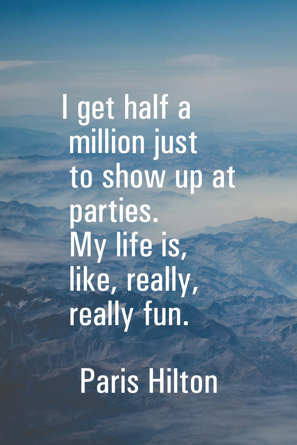 I get half a million just to show up at parties. My life is, like, really, really fun.