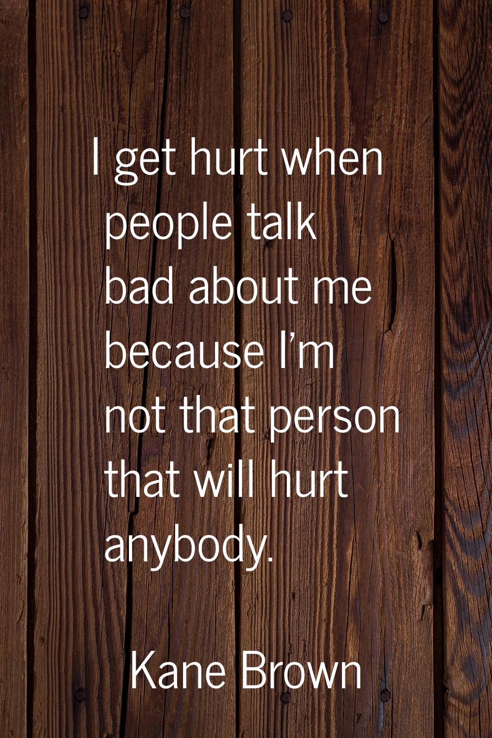 I get hurt when people talk bad about me because I'm not that person that will hurt anybody.