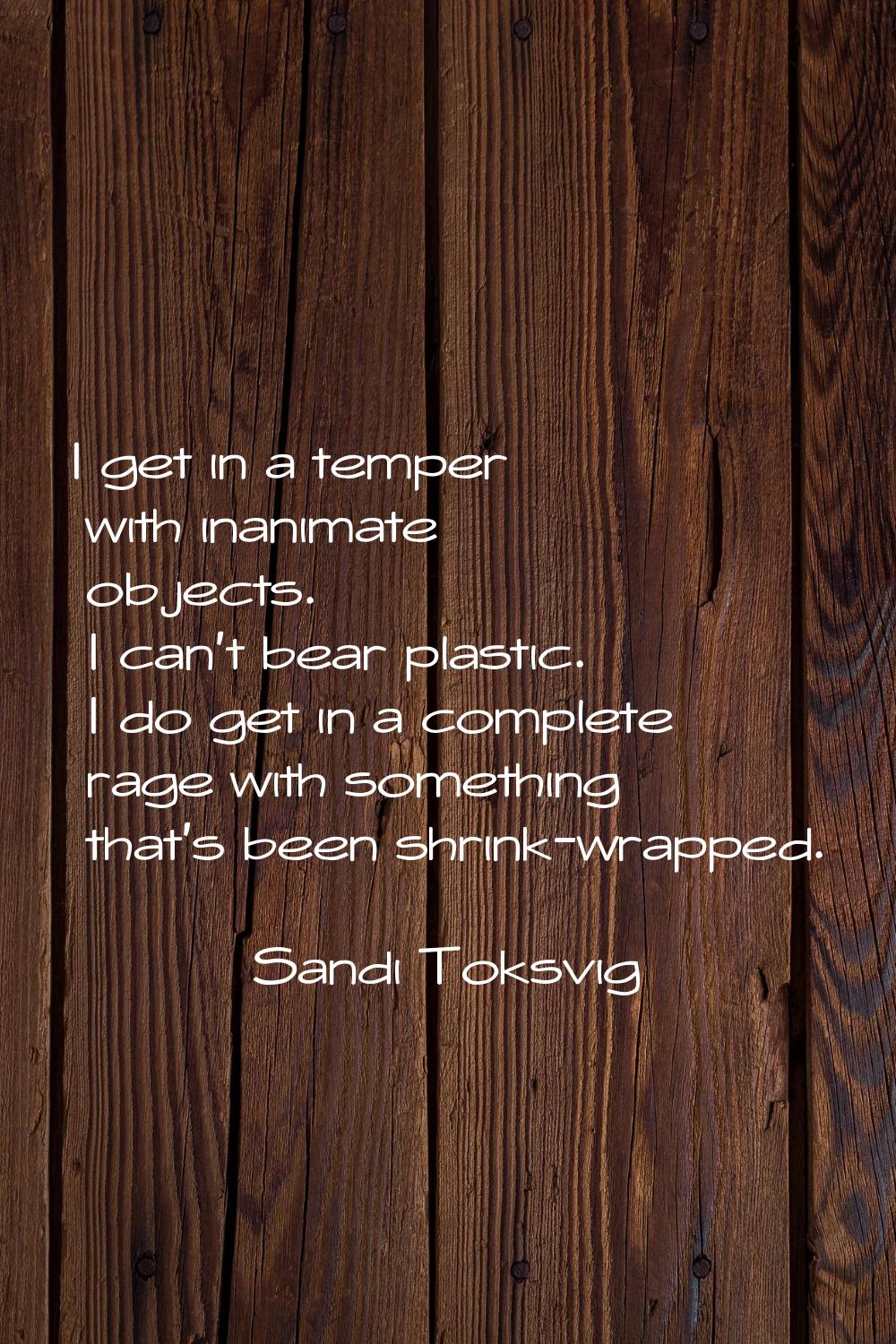 I get in a temper with inanimate objects. I can't bear plastic. I do get in a complete rage with so
