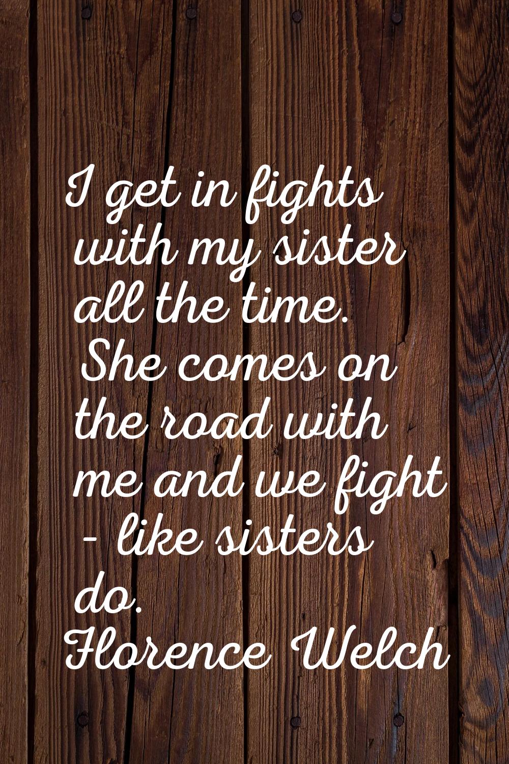 I get in fights with my sister all the time. She comes on the road with me and we fight - like sist