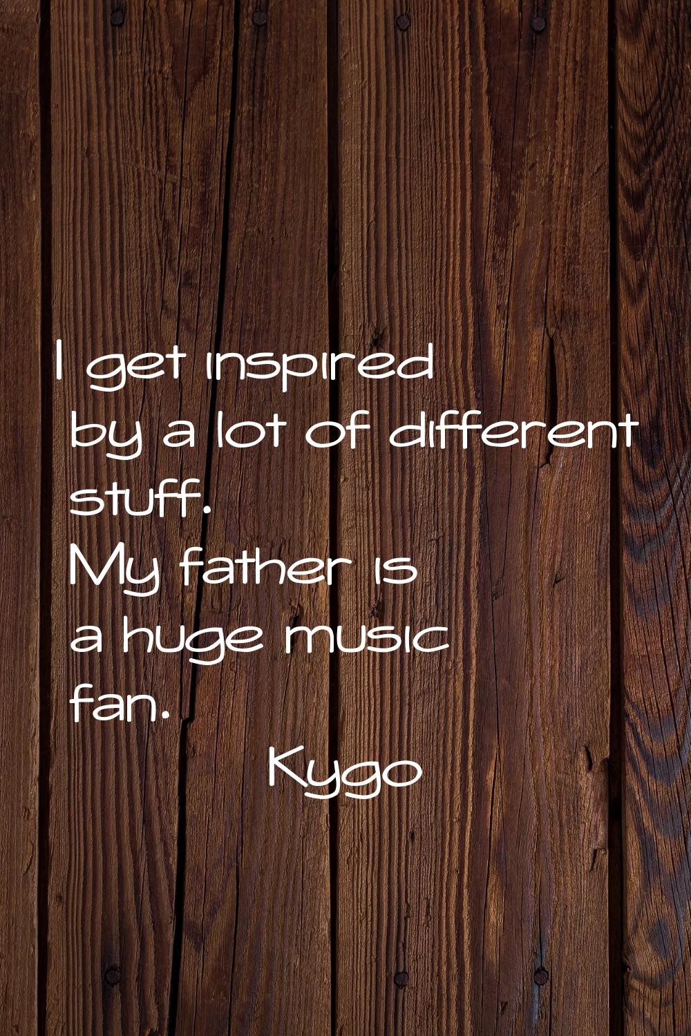 I get inspired by a lot of different stuff. My father is a huge music fan.