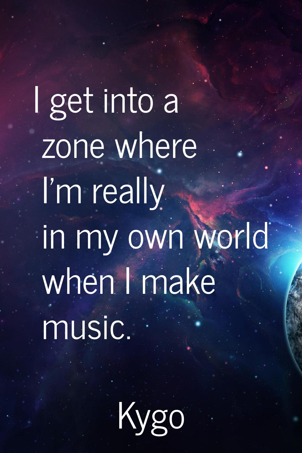 I get into a zone where I'm really in my own world when I make music.