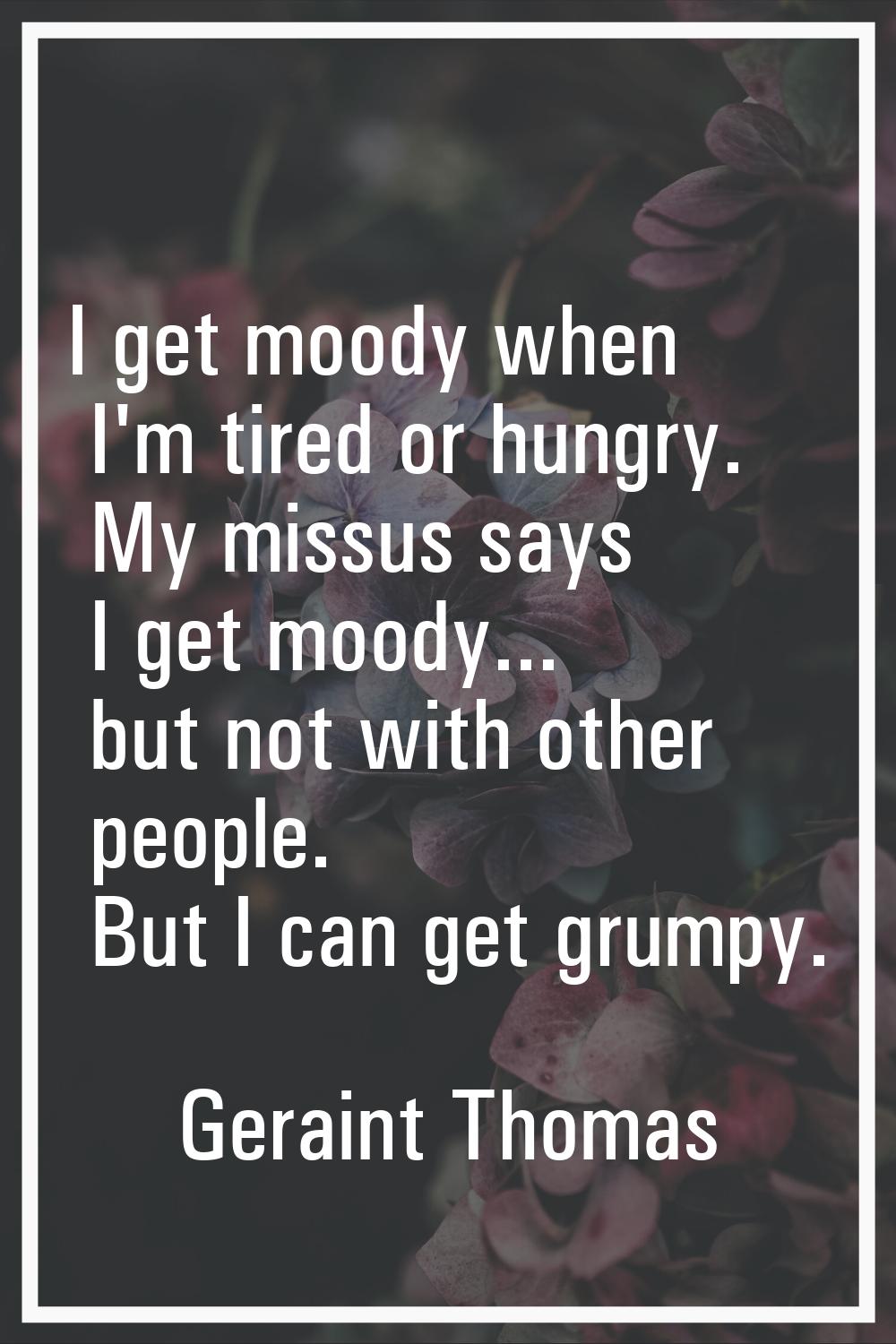 I get moody when I'm tired or hungry. My missus says I get moody... but not with other people. But 