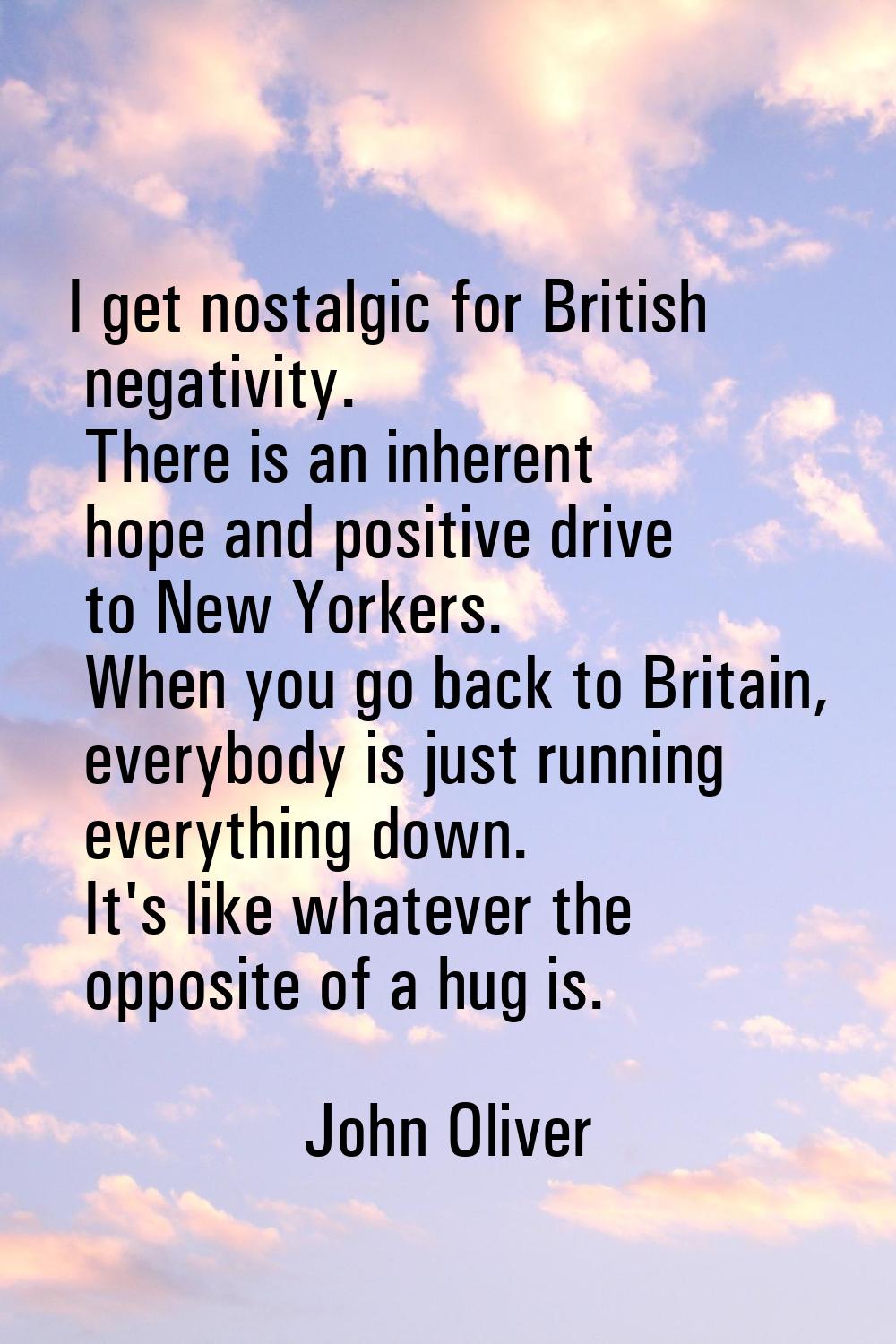 I get nostalgic for British negativity. There is an inherent hope and positive drive to New Yorkers