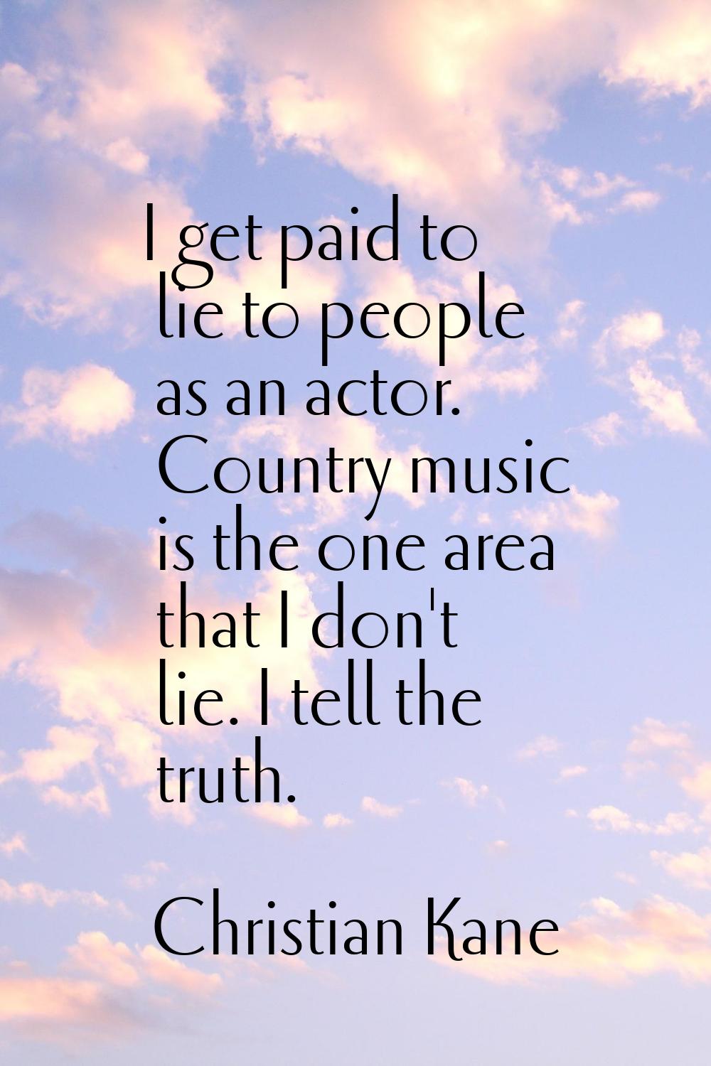 I get paid to lie to people as an actor. Country music is the one area that I don't lie. I tell the