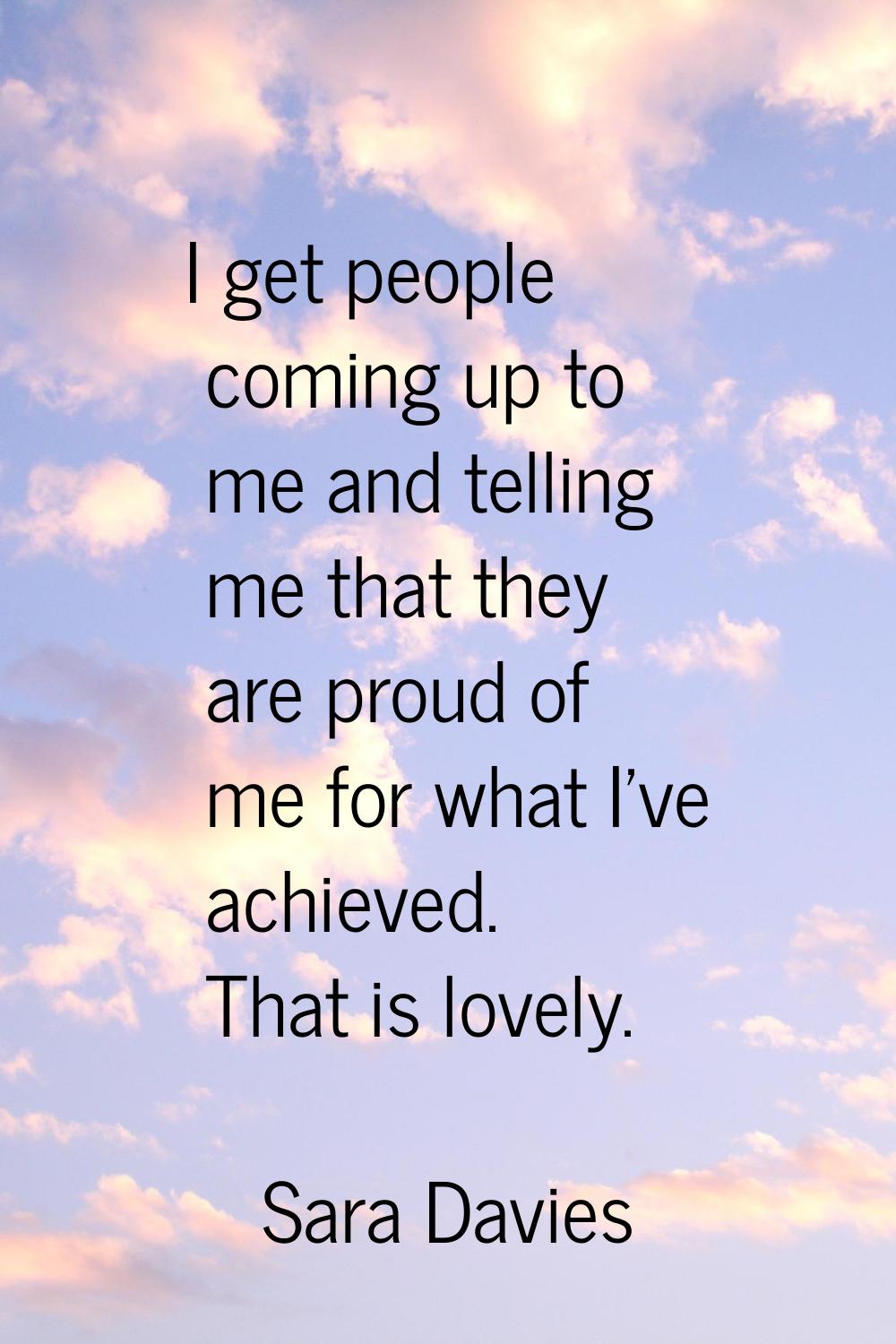 I get people coming up to me and telling me that they are proud of me for what I've achieved. That 