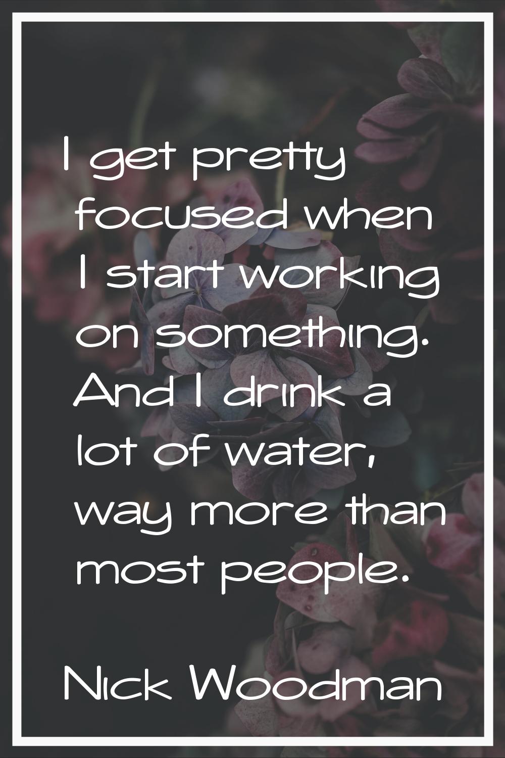 I get pretty focused when I start working on something. And I drink a lot of water, way more than m