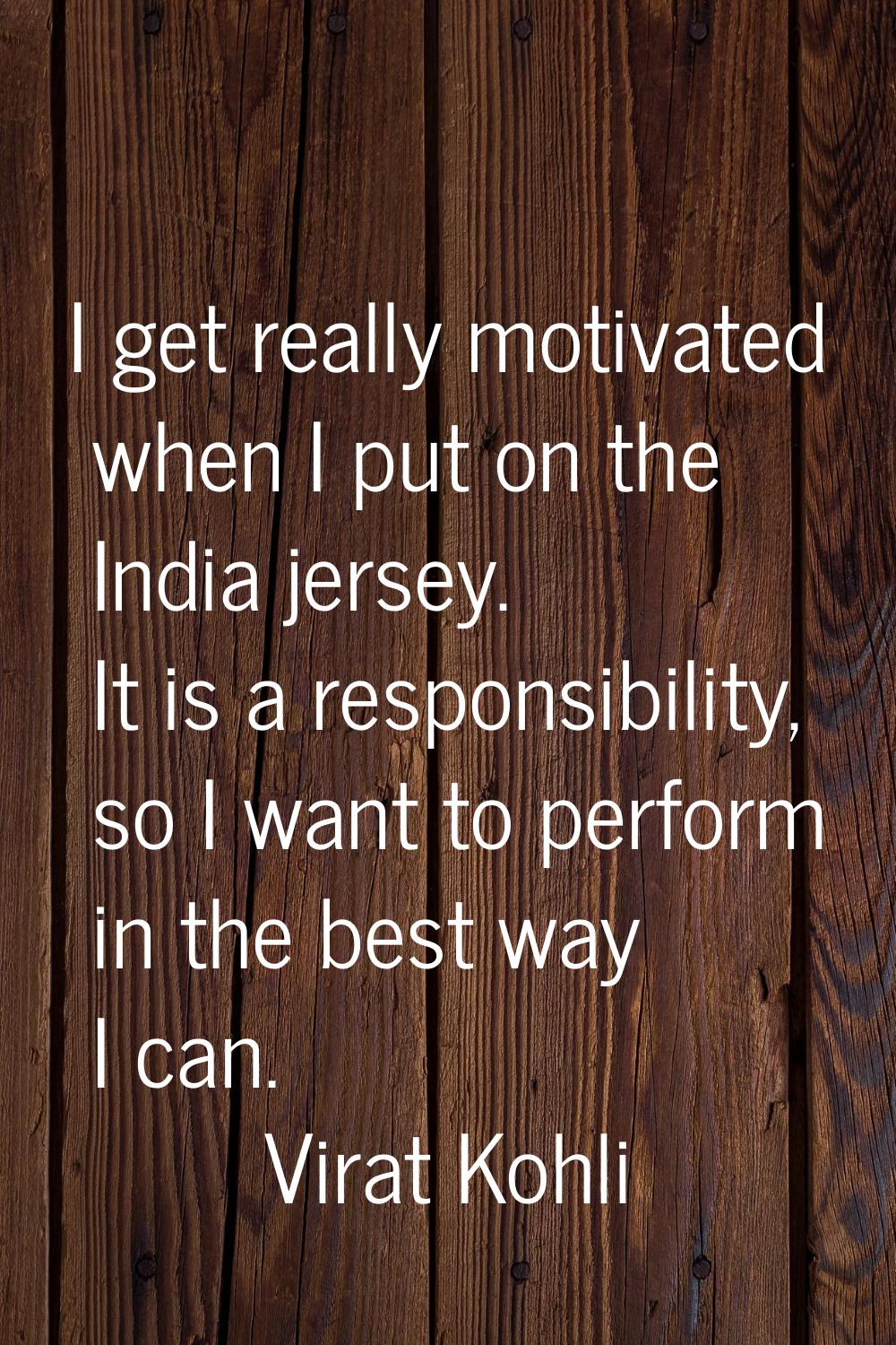 I get really motivated when I put on the India jersey. It is a responsibility, so I want to perform