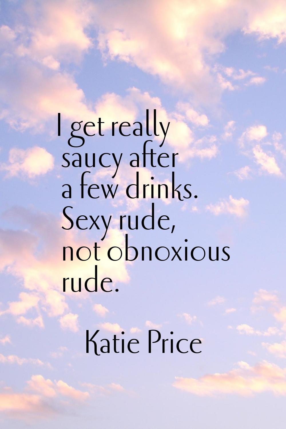 I get really saucy after a few drinks. Sexy rude, not obnoxious rude.
