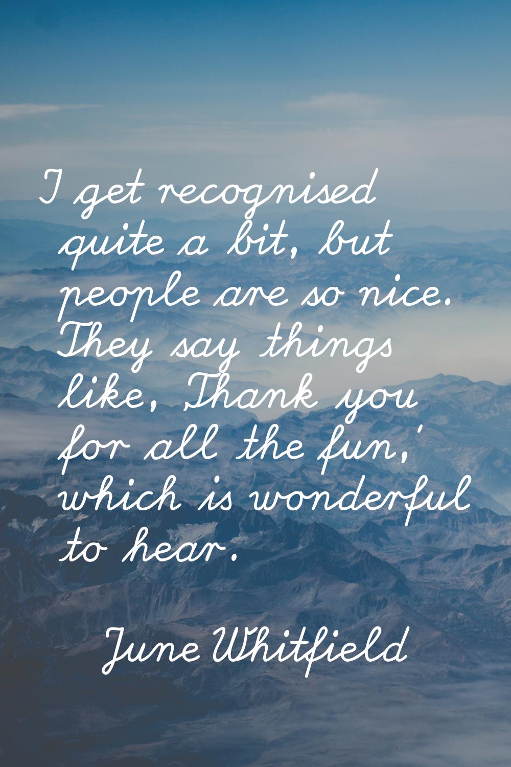 I get recognised quite a bit, but people are so nice. They say things like, 'Thank you for all the 