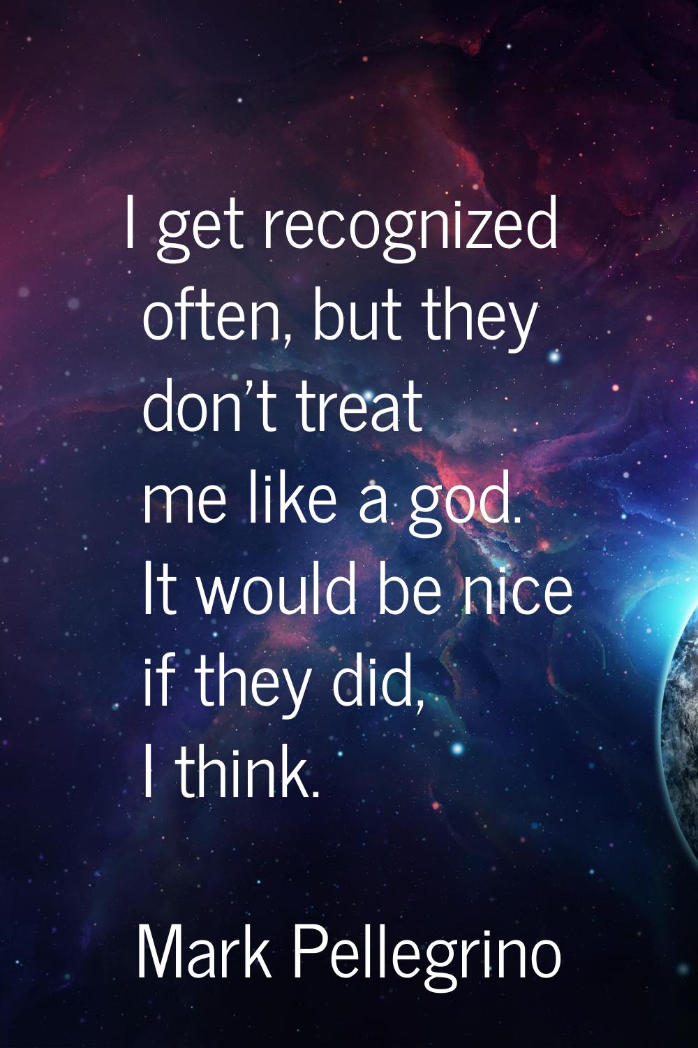 I get recognized often, but they don't treat me like a god. It would be nice if they did, I think.