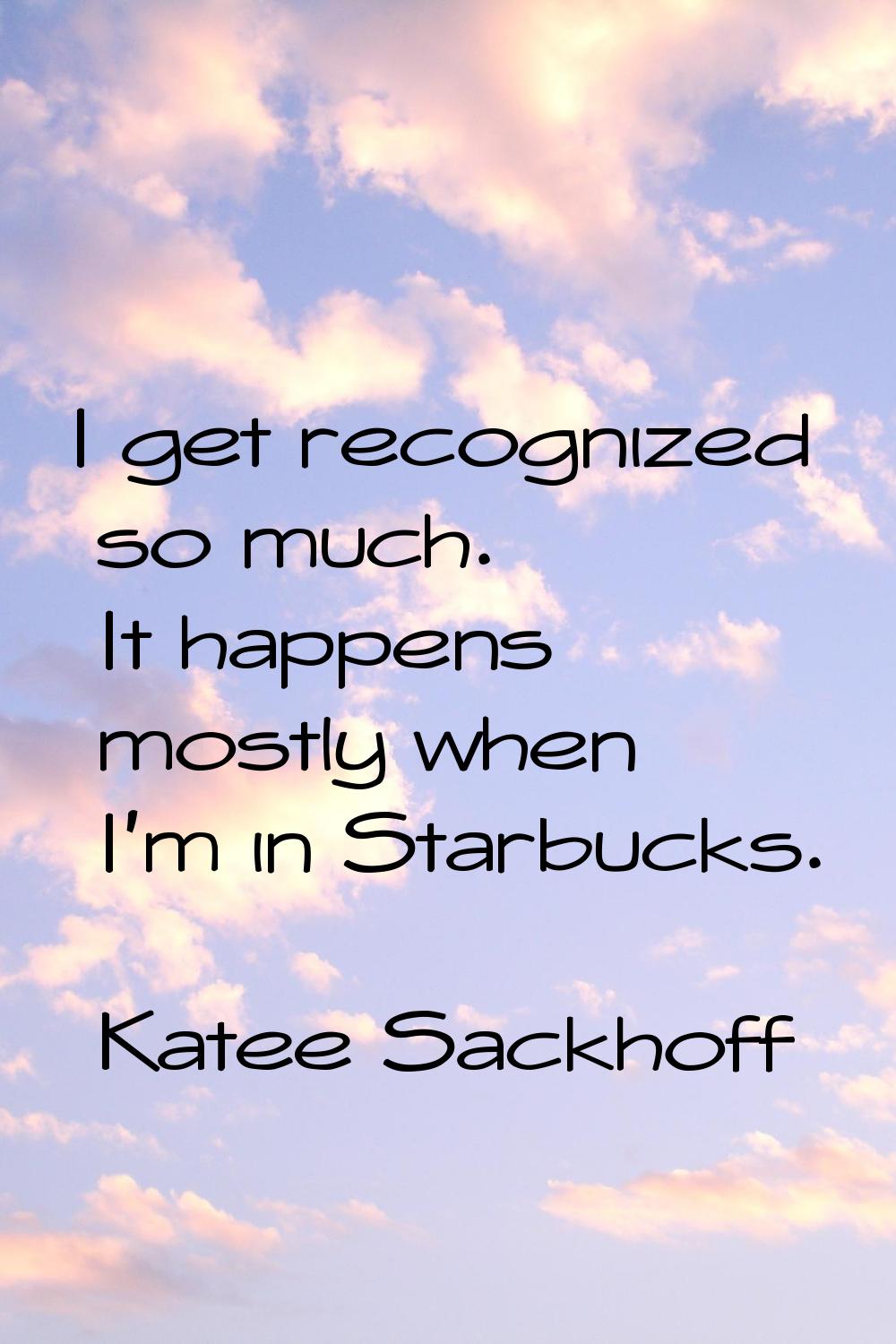 I get recognized so much. It happens mostly when I'm in Starbucks.