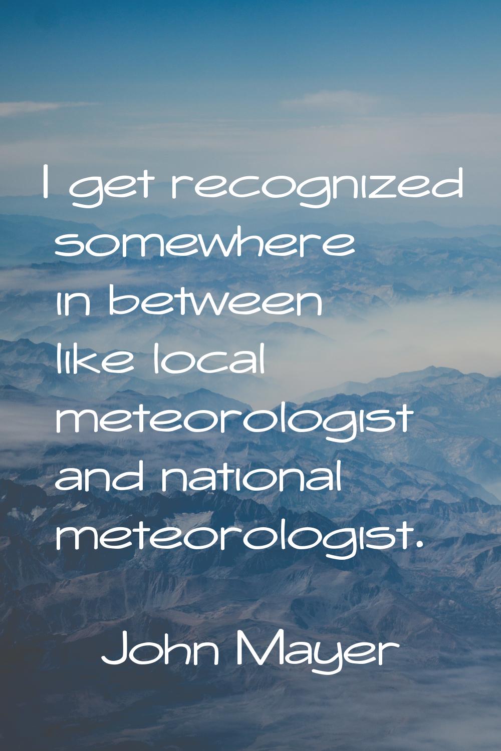 I get recognized somewhere in between like local meteorologist and national meteorologist.