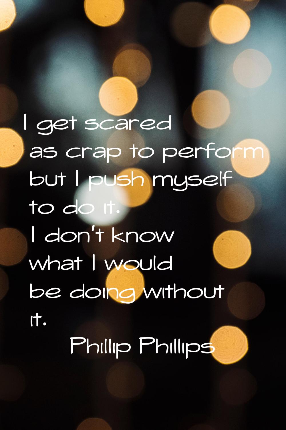 I get scared as crap to perform but I push myself to do it. I don't know what I would be doing with