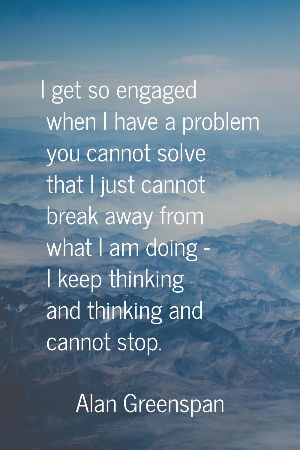 I get so engaged when I have a problem you cannot solve that I just cannot break away from what I a