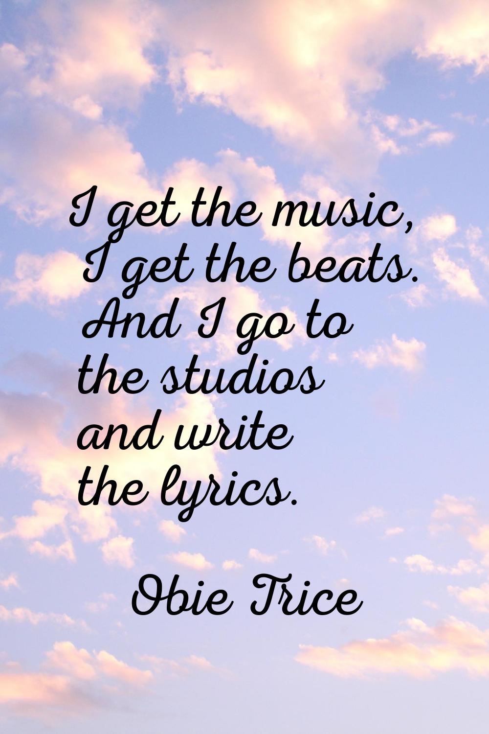 I get the music, I get the beats. And I go to the studios and write the lyrics.