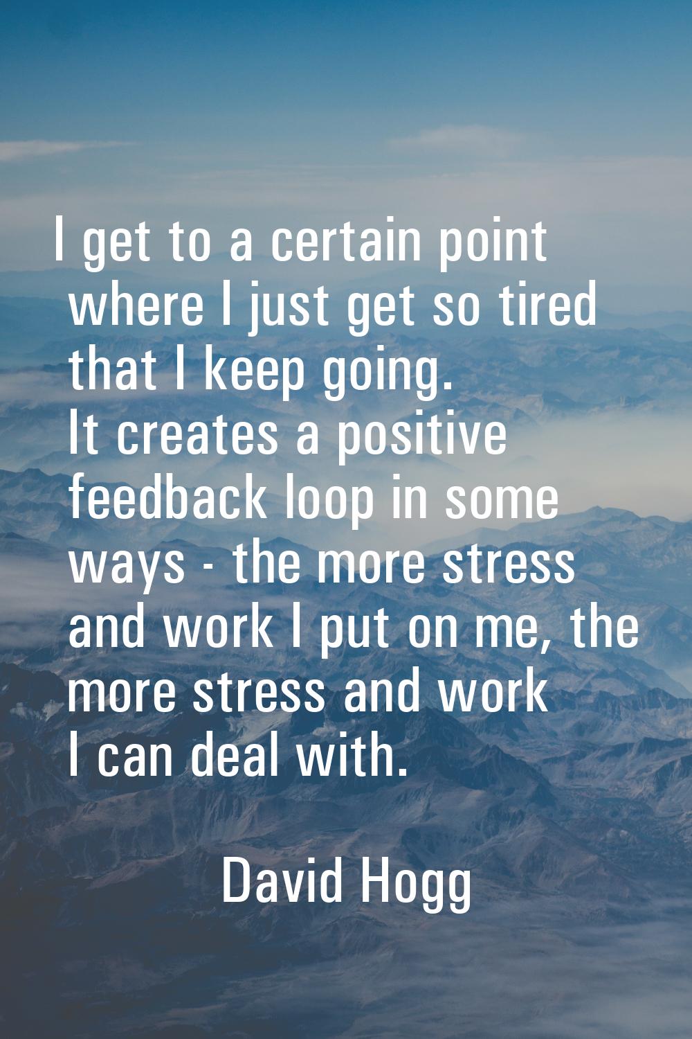 I get to a certain point where I just get so tired that I keep going. It creates a positive feedbac