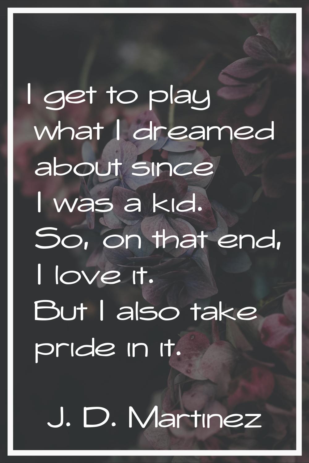 I get to play what I dreamed about since I was a kid. So, on that end, I love it. But I also take p