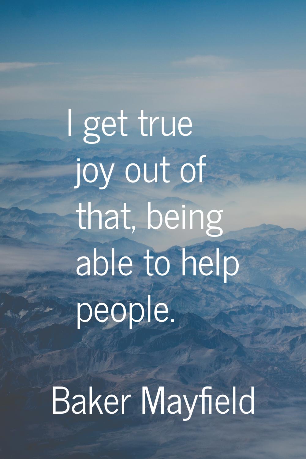 I get true joy out of that, being able to help people.
