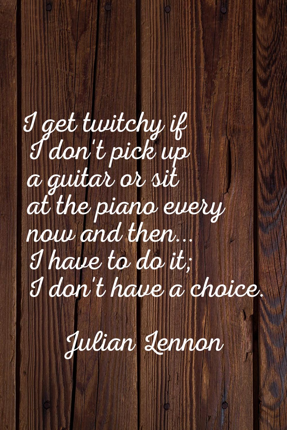 I get twitchy if I don't pick up a guitar or sit at the piano every now and then... I have to do it