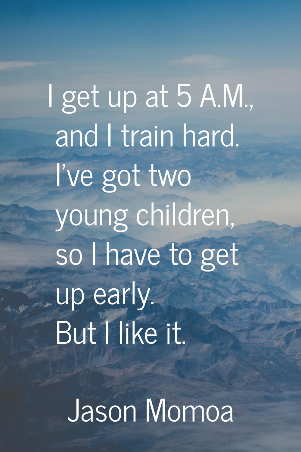 I get up at 5 A.M., and I train hard. I've got two young children, so I have to get up early. But I