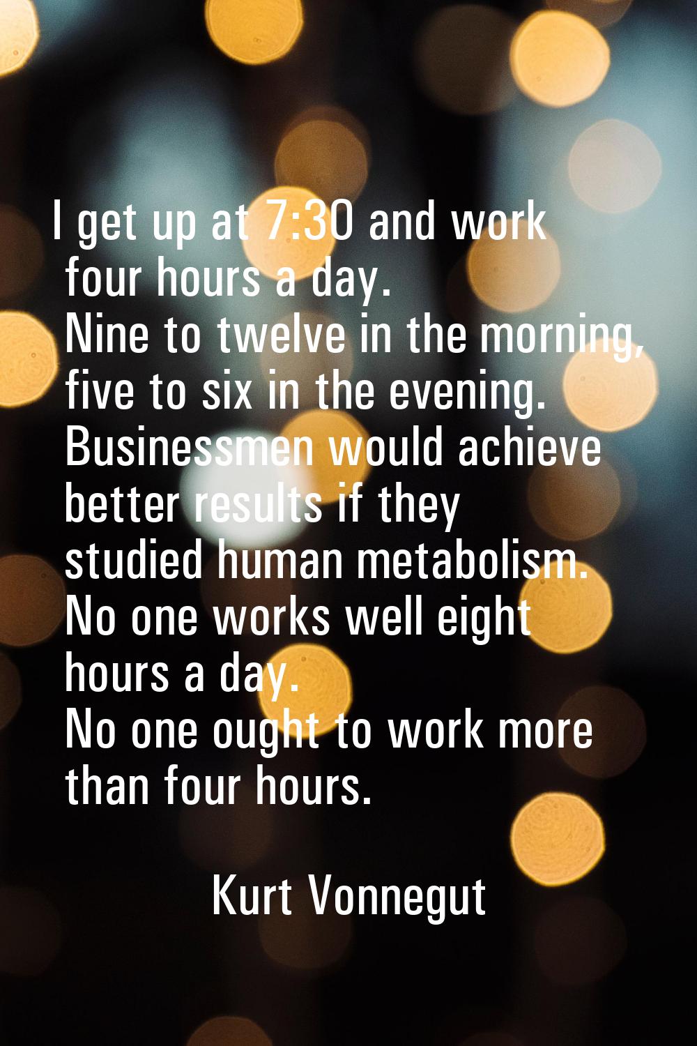I get up at 7:30 and work four hours a day. Nine to twelve in the morning, five to six in the eveni