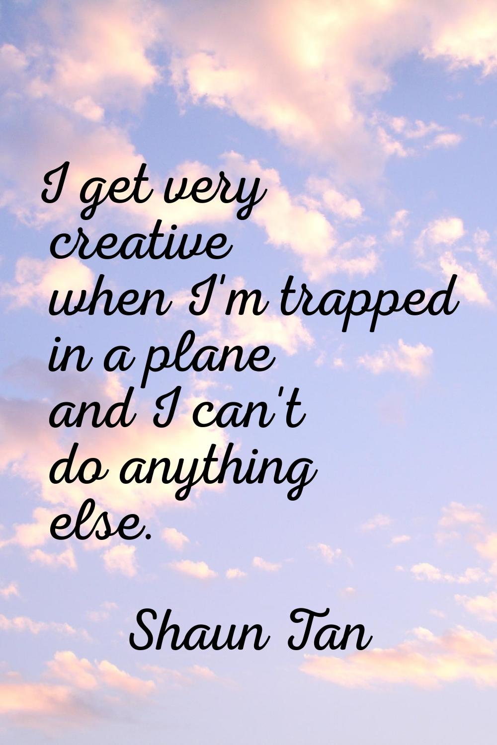 I get very creative when I'm trapped in a plane and I can't do anything else.