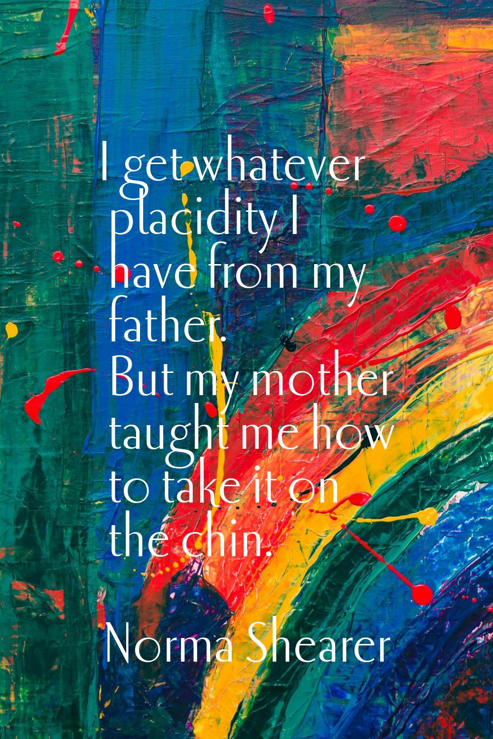 I get whatever placidity I have from my father. But my mother taught me how to take it on the chin.