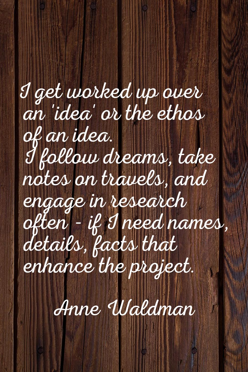 I get worked up over an 'idea' or the ethos of an idea. I follow dreams, take notes on travels, and