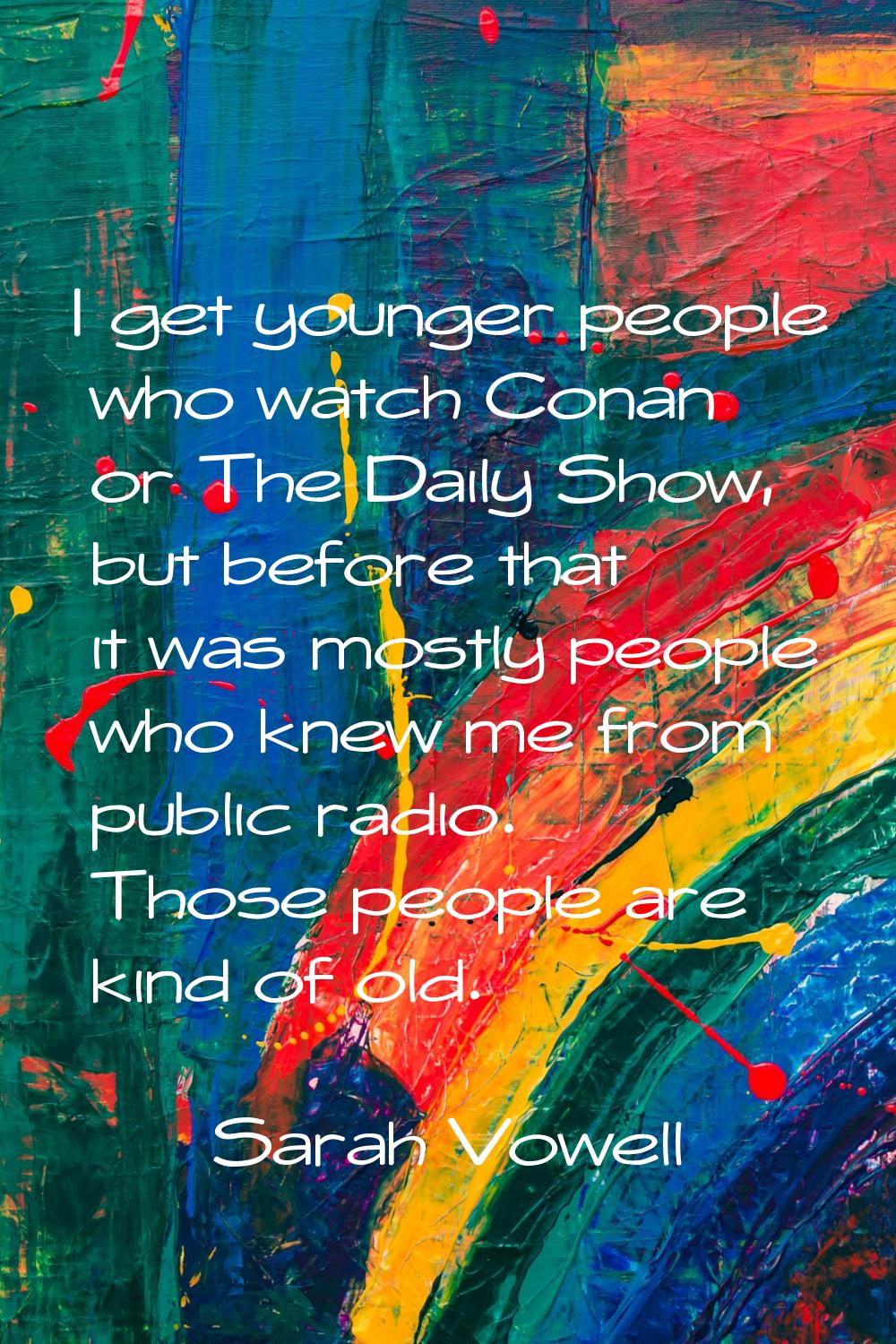 I get younger people who watch Conan or The Daily Show, but before that it was mostly people who kn