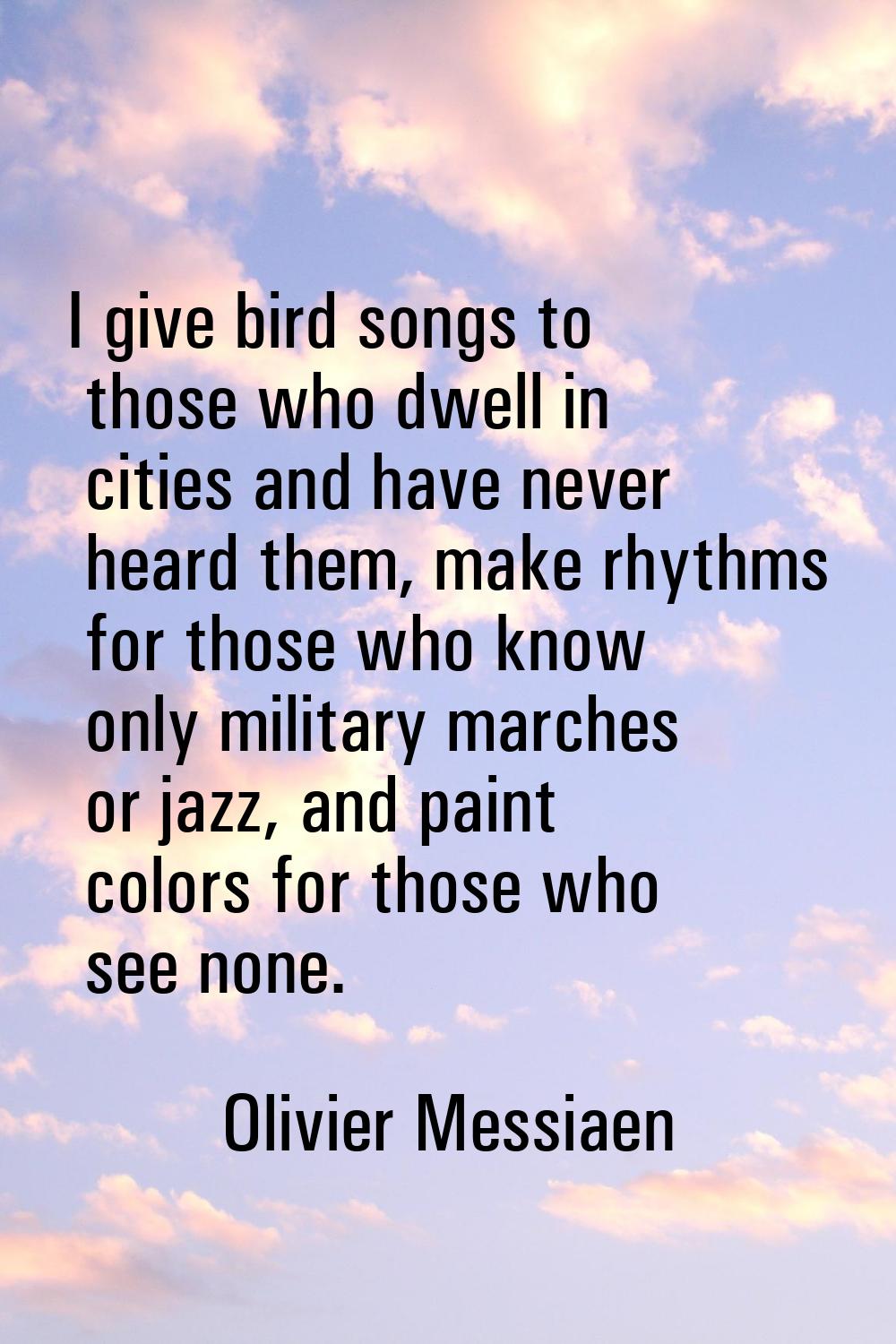 I give bird songs to those who dwell in cities and have never heard them, make rhythms for those wh