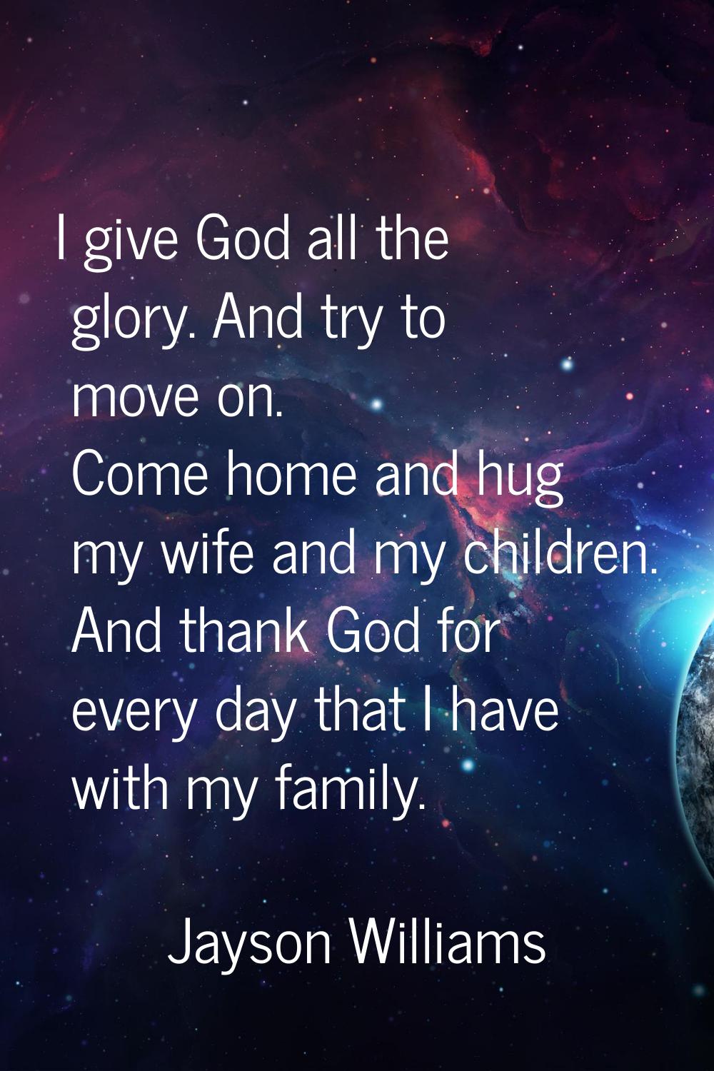 I give God all the glory. And try to move on. Come home and hug my wife and my children. And thank 