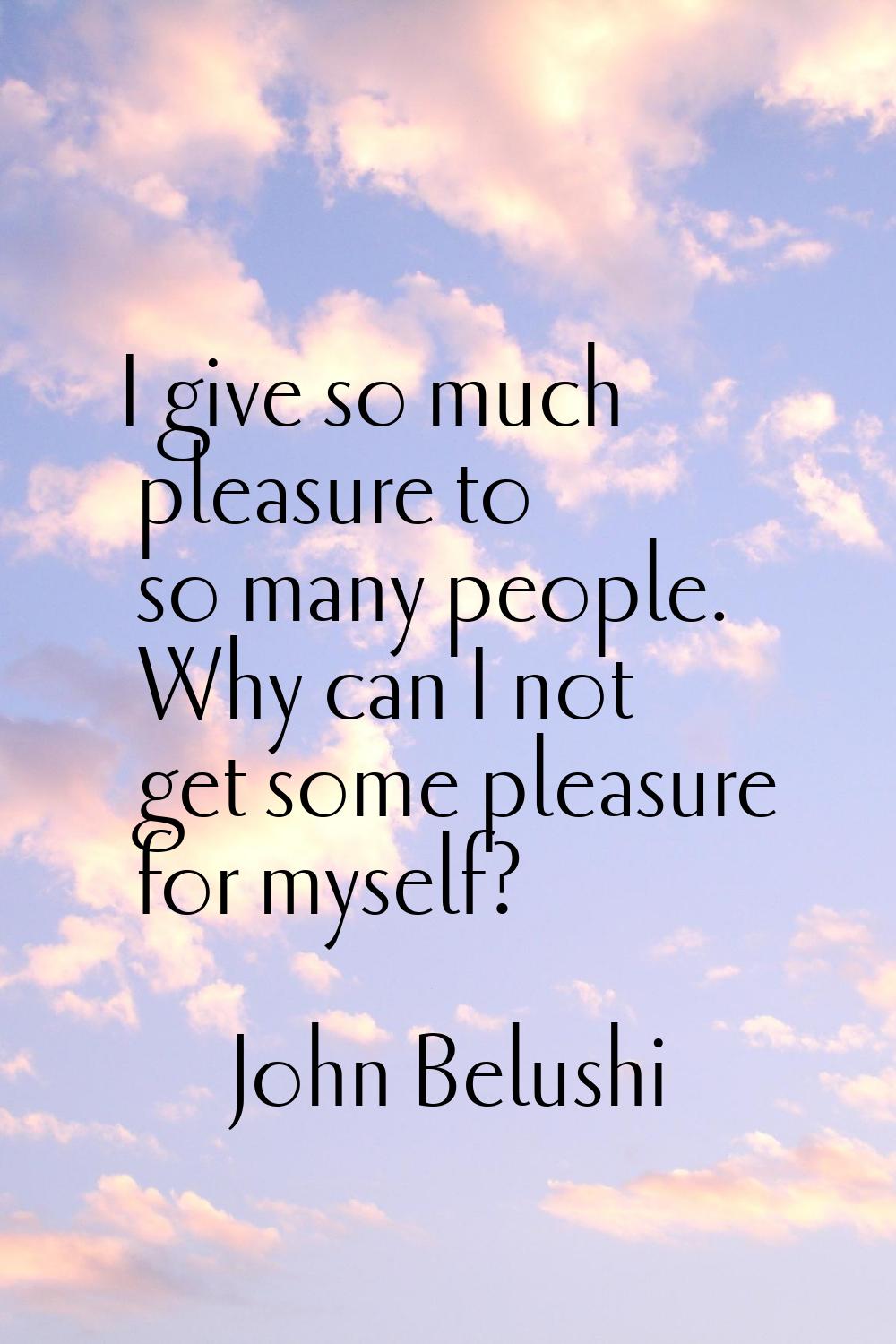 I give so much pleasure to so many people. Why can I not get some pleasure for myself?