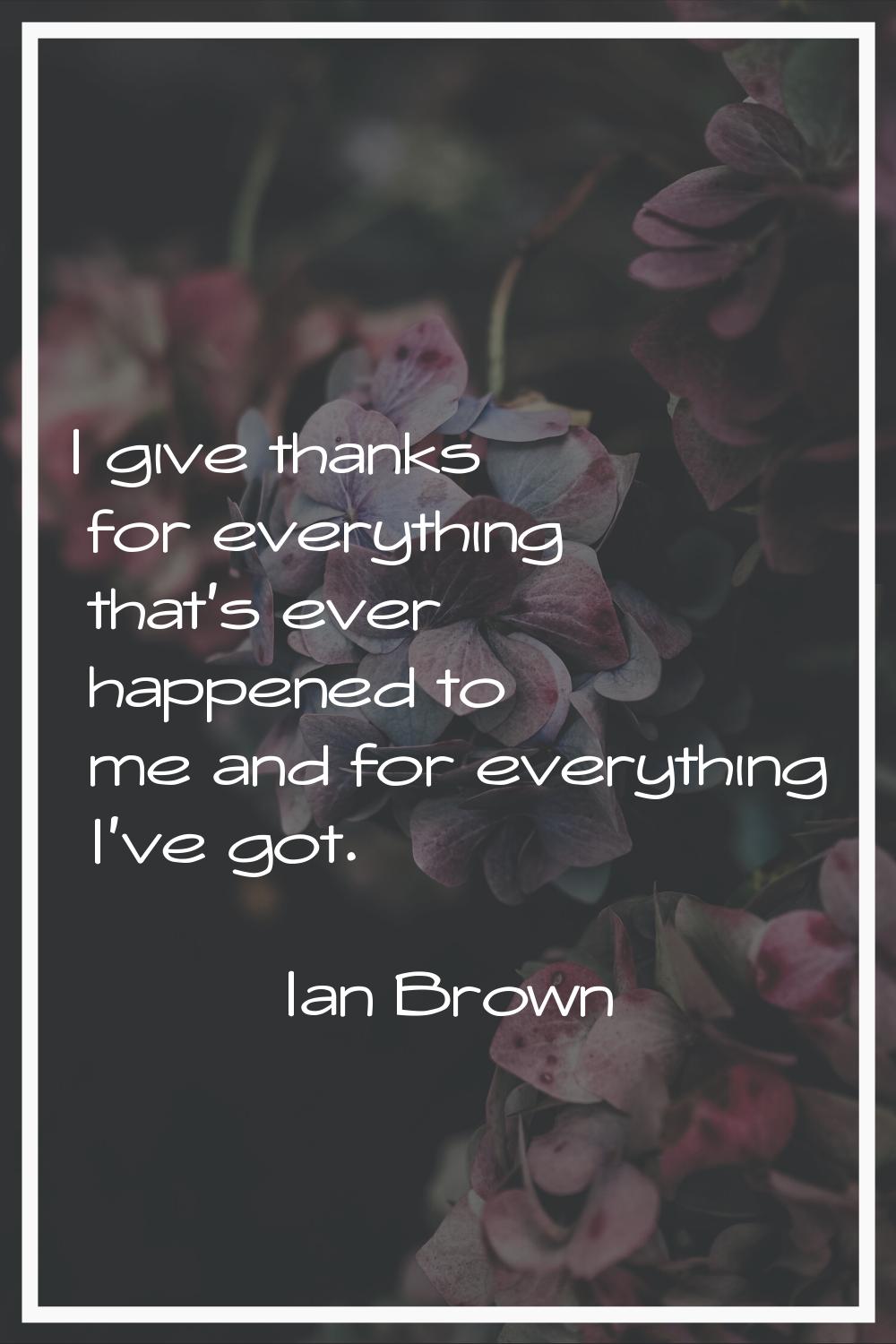 I give thanks for everything that's ever happened to me and for everything I've got.