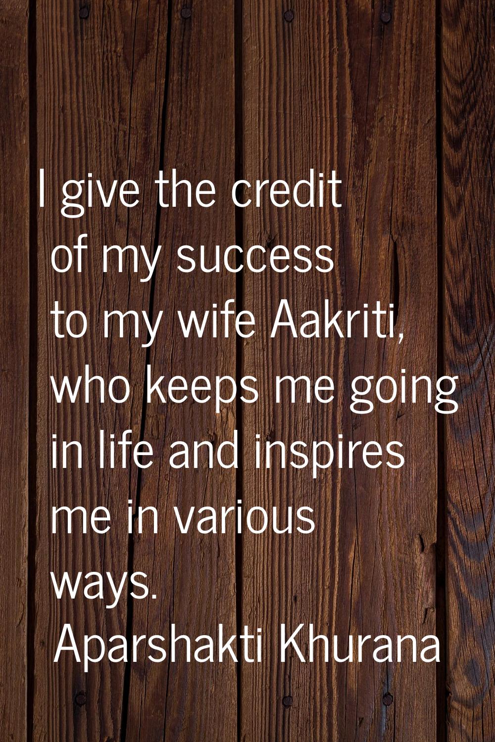 I give the credit of my success to my wife Aakriti, who keeps me going in life and inspires me in v