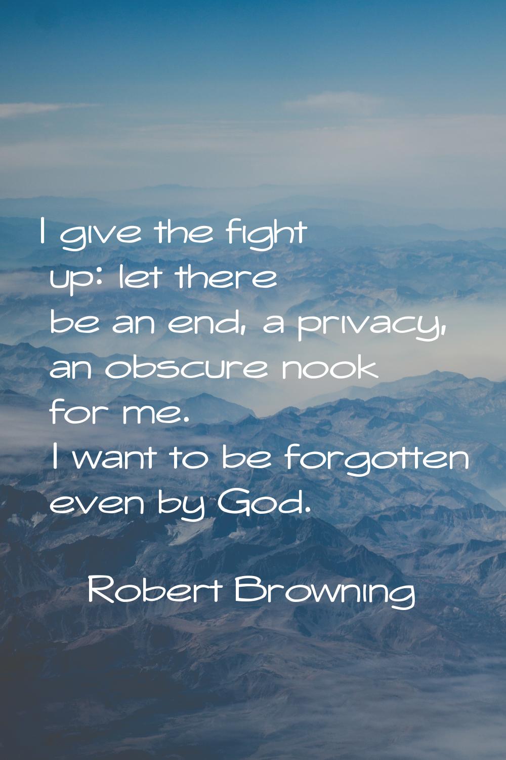 I give the fight up: let there be an end, a privacy, an obscure nook for me. I want to be forgotten
