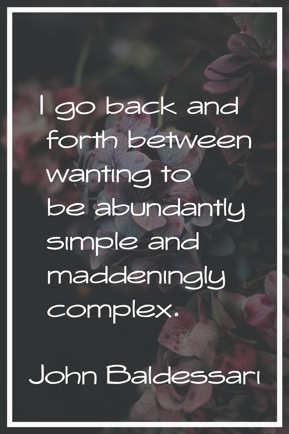 I go back and forth between wanting to be abundantly simple and maddeningly complex.