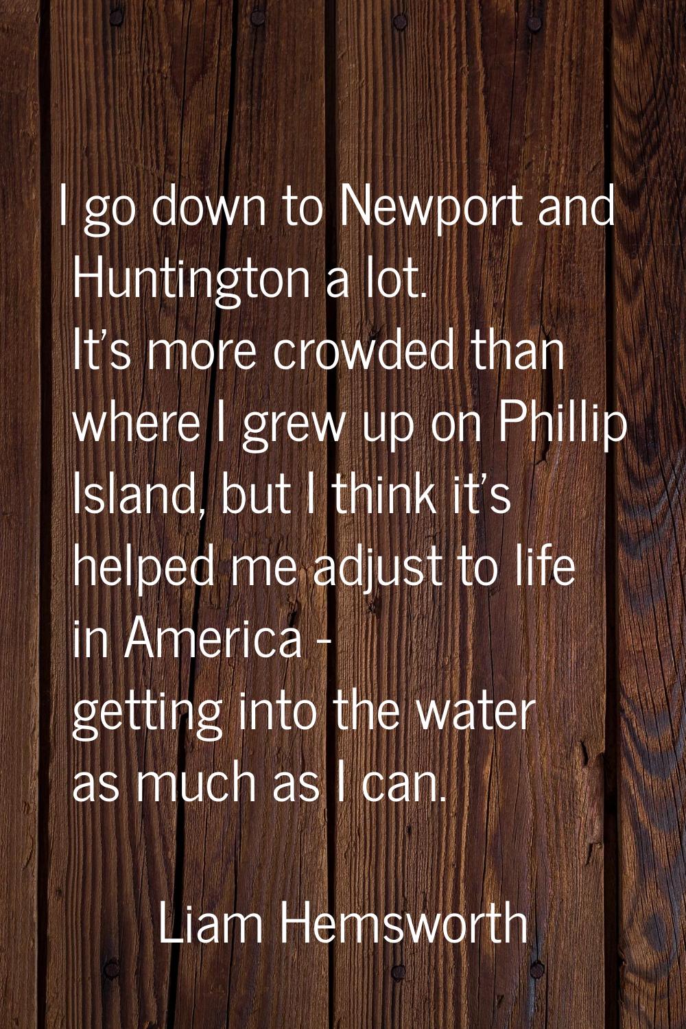 I go down to Newport and Huntington a lot. It's more crowded than where I grew up on Phillip Island