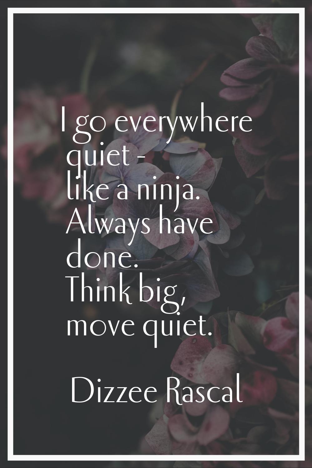 I go everywhere quiet - like a ninja. Always have done. Think big, move quiet.