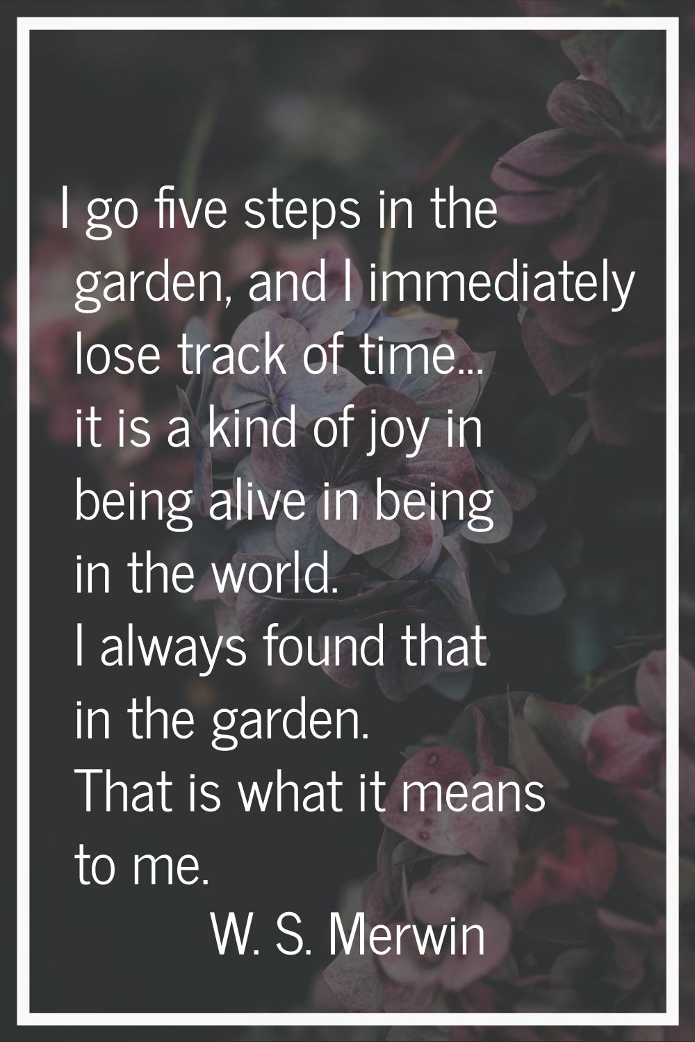 I go five steps in the garden, and I immediately lose track of time... it is a kind of joy in being