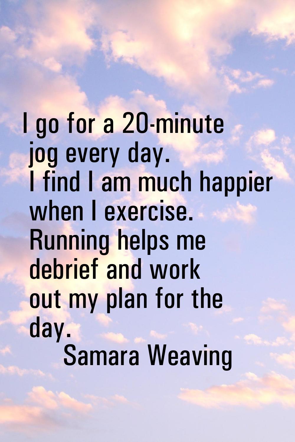 I go for a 20-minute jog every day. I find I am much happier when I exercise. Running helps me debr