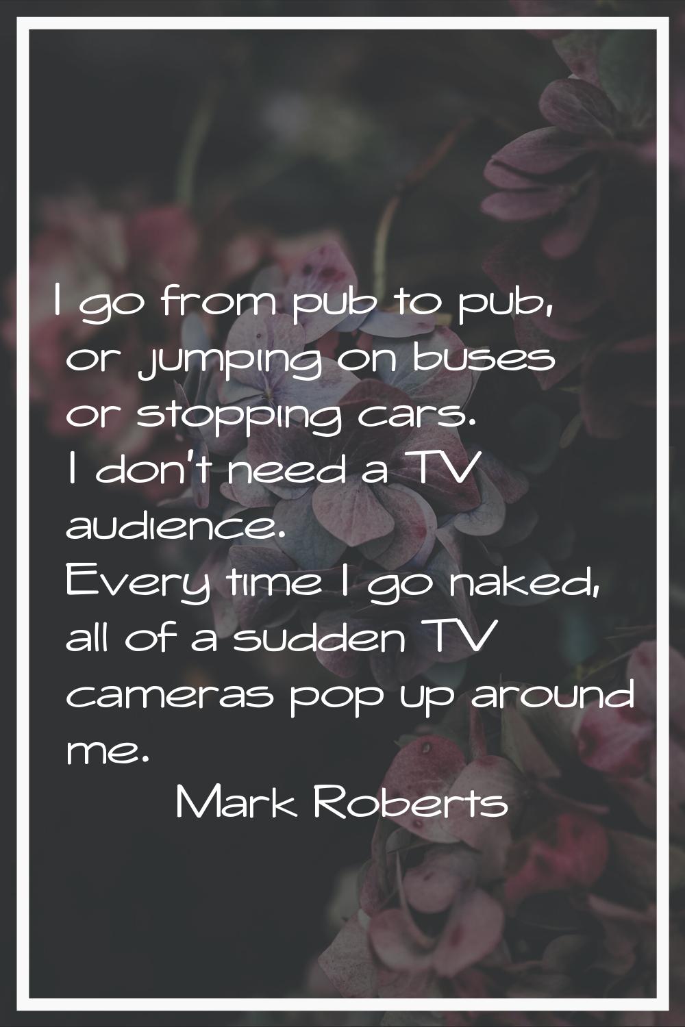 I go from pub to pub, or jumping on buses or stopping cars. I don't need a TV audience. Every time 