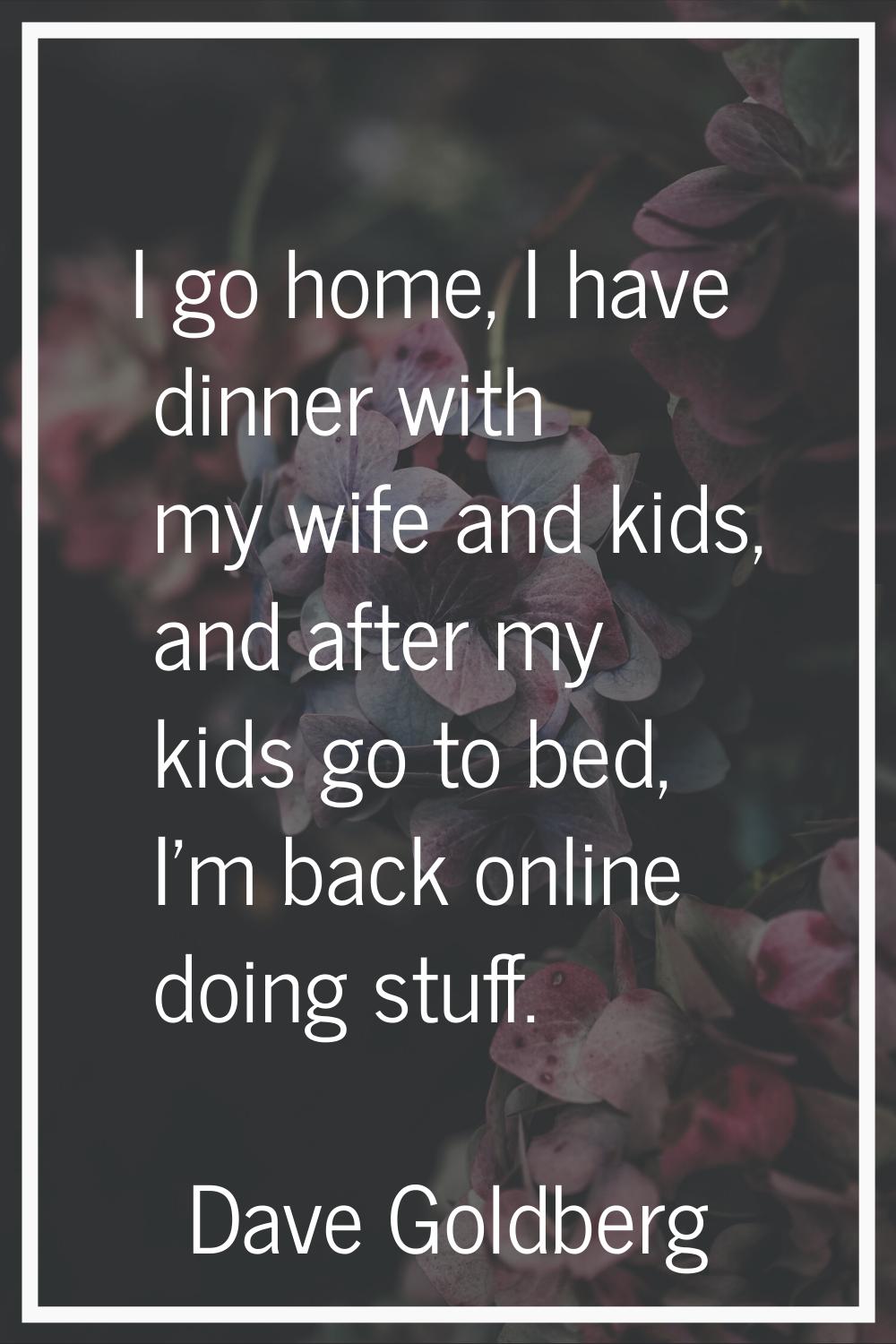 I go home, I have dinner with my wife and kids, and after my kids go to bed, I'm back online doing 