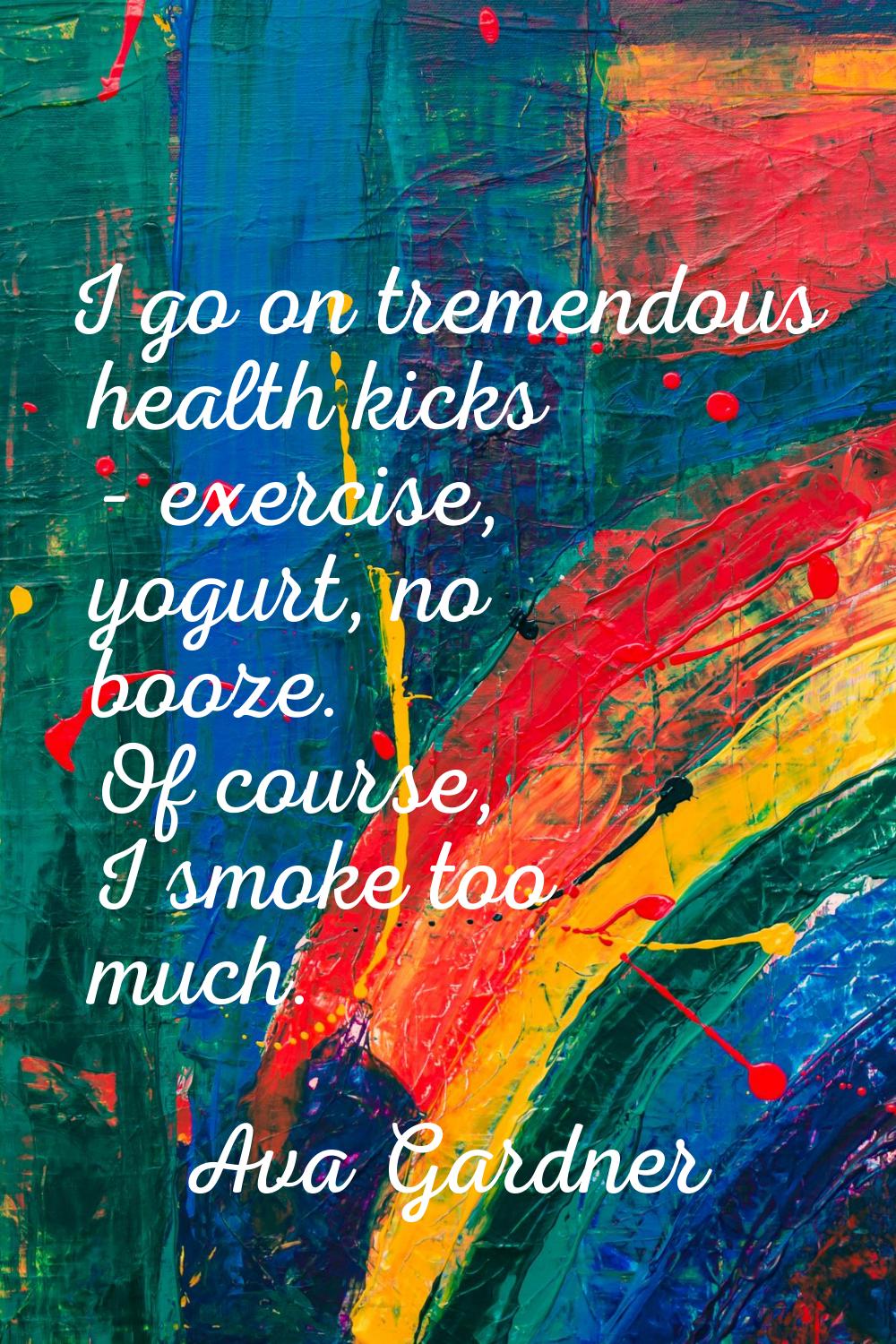 I go on tremendous health kicks - exercise, yogurt, no booze. Of course, I smoke too much.