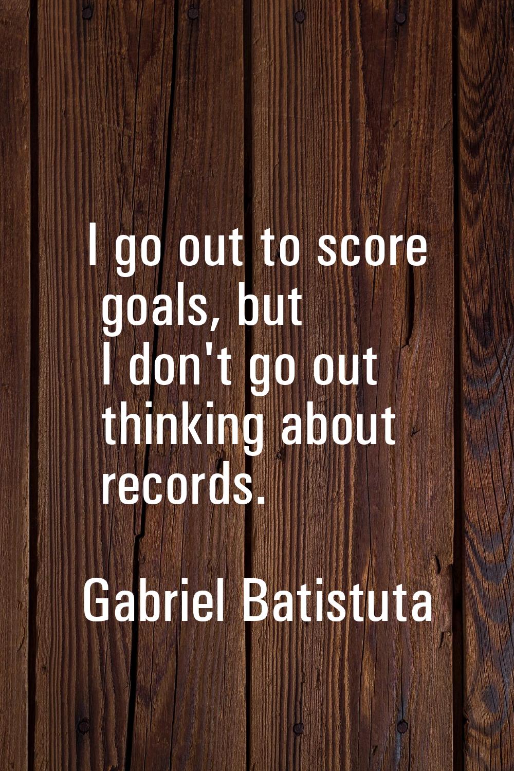 I go out to score goals, but I don't go out thinking about records.