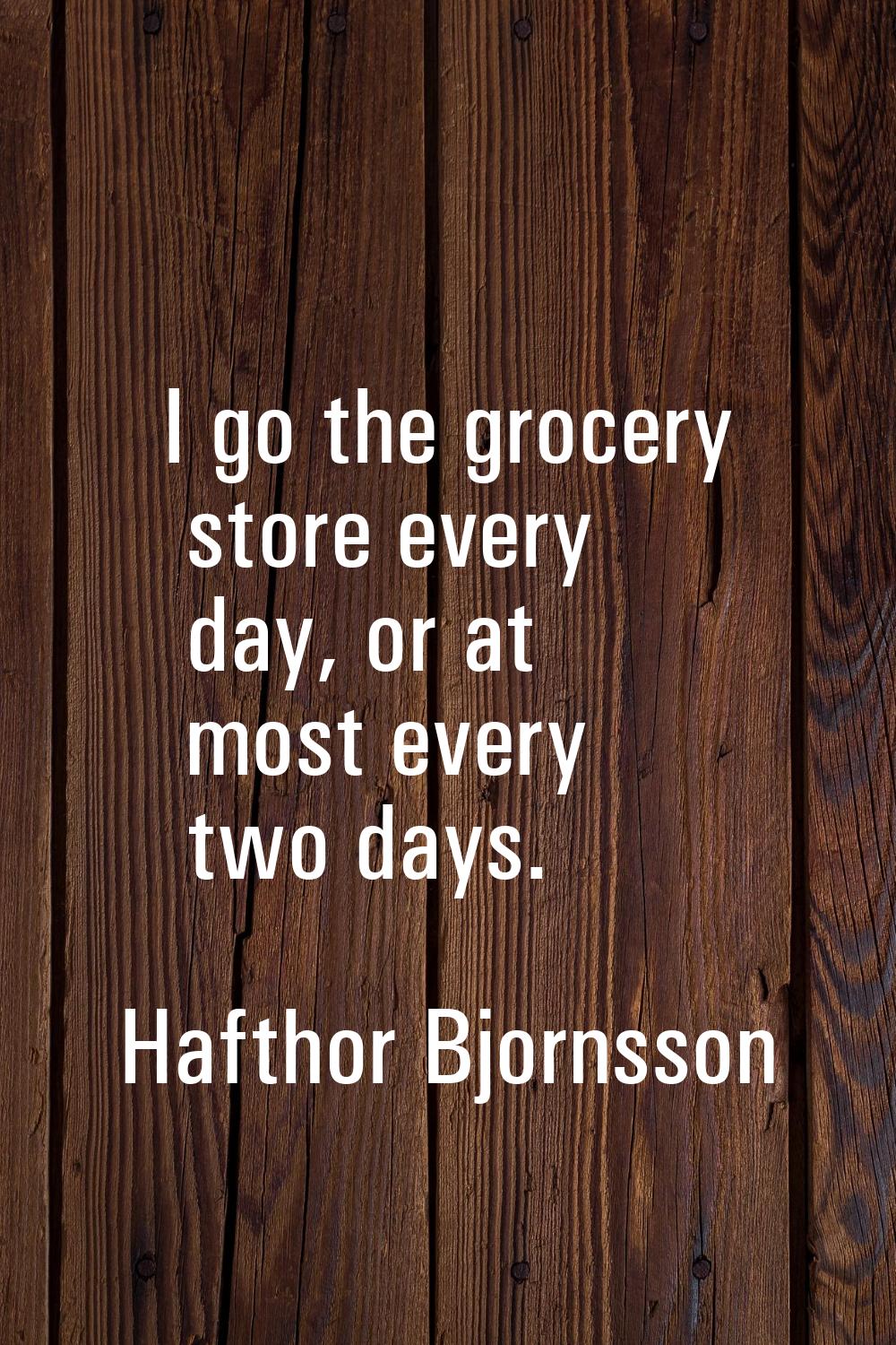 I go the grocery store every day, or at most every two days.