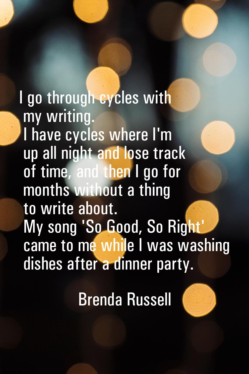 I go through cycles with my writing. I have cycles where I'm up all night and lose track of time, a